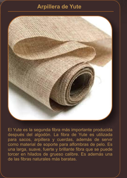 Arpillera de Yute    El Yute es la segunda fibra más importante producida después del algodón. La fibra de Yute es utilizada para sacos, arpillera y cuerdas, además de servir como material de soporte para alfombras de pelo. Es una larga, suave, fuerte y brillante fibra que se puede torcer en hilados de grueso calibre. Es además una de las fibras naturales más baratas.