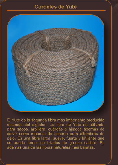 El Yute es la segunda fibra más importante producida después del algodón. La fibra de Yute es utilizada para sacos, arpillera, cuerdas e hilados además de servir como material de soporte para alfombras de pelo. Es una fibra larga, suave, fuerte y brillante que se puede torcer en hilados de grueso calibre. Es además una de las fibras naturales más baratas. Cordeles de Yute