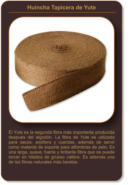 Huincha Tapicera de Yute    El Yute es la segunda fibra más importante producida después del algodón. La fibra de Yute es utilizada para sacos, arpillera y cuerdas, además de servir como material de soporte para alfombras de pelo. Es una larga, suave, fuerte y brillante fibra que se puede torcer en hilados de grueso calibre. Es además una de las fibras naturales más baratas.