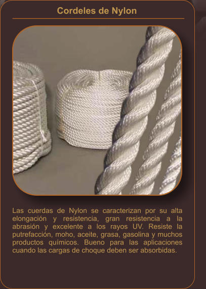 Cordeles de Nylon    Las cuerdas de Nylon se caracterizan por su alta elongación y resistencia, gran resistencia a la abrasión y excelente a los rayos UV. Resiste la putrefacción, moho, aceite, grasa, gasolina y muchos productos químicos. Bueno para las aplicaciones cuando las cargas de choque deben ser absorbidas.