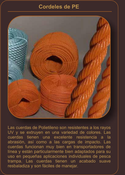 Cordeles de PE    Las cuerdas de Polietileno son resistentes a los rayos UV y se extruyen en una variedad de colores. Las cuerdas tienen una excelente resistencia a la abrasión, así como a las cargas de impacto. Las cuerdas funcionan muy bien en transportadores de línea y están particularmente bien adaptados para su uso en pequeñas aplicaciones individuales de pesca trampa. Las cuerdas tienen un acabado suave resbaladiza y son fáciles de manejar.