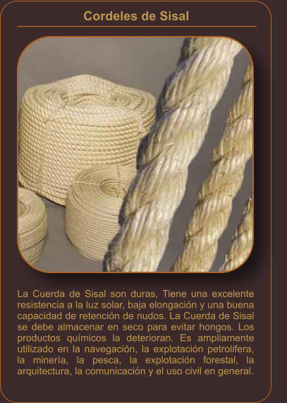 Cordeles de Sisal    La Cuerda de Sisal son duras, Tiene una excelente resistencia a la luz solar, baja elongación y una buena capacidad de retención de nudos. La Cuerda de Sisal se debe almacenar en seco para evitar hongos. Los productos químicos la deterioran. Es ampliamente utilizado en la navegación, la explotación petrolifera, la minería, la pesca, la explotación forestal, la arquitectura, la comunicación y el uso civil en general.