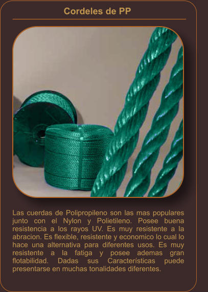 Cordeles de PP    Las cuerdas de Polipropileno son las mas populares junto con el Nylon y Polietileno. Posee buena resistencia a los rayos UV. Es muy resistente a la abracion. Es flexible, resistente y economico lo cual lo hace una alternativa para diferentes usos. Es muy resistente a la fatiga y posee ademas gran flotabilidad. Dadas sus Características puede presentarse en muchas tonalidades diferentes.