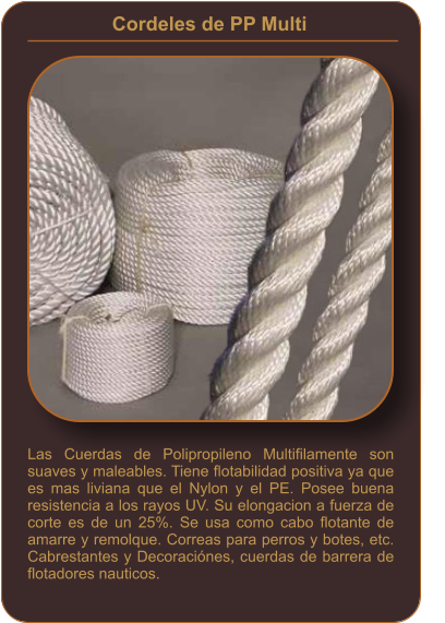 Cordeles de PP Multi    Las Cuerdas de Polipropileno Multifilamente son suaves y maleables. Tiene flotabilidad positiva ya que es mas liviana que el Nylon y el PE. Posee buena resistencia a los rayos UV. Su elongacion a fuerza de corte es de un 25%. Se usa como cabo flotante de amarre y remolque. Correas para perros y botes, etc. Cabrestantes y Decoraciónes, cuerdas de barrera de flotadores nauticos.