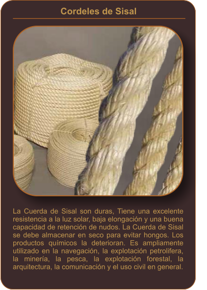 Cordeles de Sisal    La Cuerda de Sisal son duras, Tiene una excelente resistencia a la luz solar, baja elongación y una buena capacidad de retención de nudos. La Cuerda de Sisal se debe almacenar en seco para evitar hongos. Los productos químicos la deterioran. Es ampliamente utilizado en la navegación, la explotación petrolifera, la minería, la pesca, la explotación forestal, la arquitectura, la comunicación y el uso civil en general.