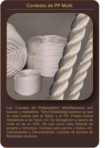 Cordeles de PP Multi    Las Cuerdas de Polipropileno Multifilamente son suaves y maleables. Tiene flotabilidad positiva ya que es mas liviana que el Nylon y el PE. Posee buena resistencia a los rayos UV. Su elongacion a fuerza de corte es de un 25%. Se usa como cabo flotante de amarre y remolque. Correas para perros y botes, etc. Cabrestantes y Decoraciónes, cuerdas de barrera de flotadores nauticos.