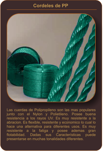 Cordeles de PP    Las cuerdas de Polipropileno son las mas populares junto con el Nylon y Polietileno. Posee buena resistencia a los rayos UV. Es muy resistente a la abracion. Es flexible, resistente y economico lo cual lo hace una alternativa para diferentes usos. Es muy resistente a la fatiga y posee ademas gran flotabilidad. Dadas sus Características puede presentarse en muchas tonalidades diferentes.