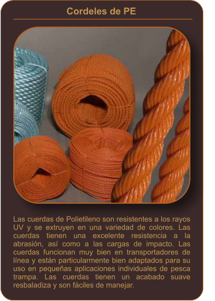 Cordeles de PE    Las cuerdas de Polietileno son resistentes a los rayos UV y se extruyen en una variedad de colores. Las cuerdas tienen una excelente resistencia a la abrasión, así como a las cargas de impacto. Las cuerdas funcionan muy bien en transportadores de línea y están particularmente bien adaptados para su uso en pequeñas aplicaciones individuales de pesca trampa. Las cuerdas tienen un acabado suave resbaladiza y son fáciles de manejar.