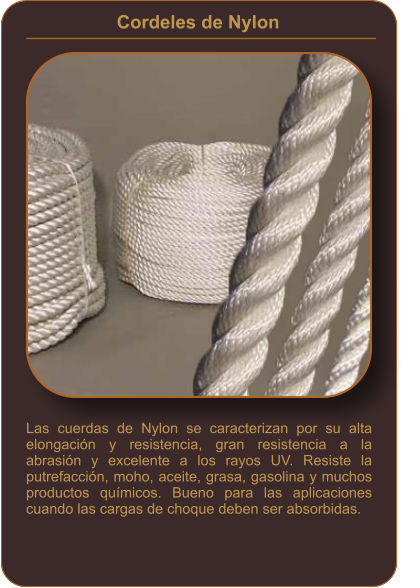 Cordeles de Nylon    Las cuerdas de Nylon se caracterizan por su alta elongación y resistencia, gran resistencia a la abrasión y excelente a los rayos UV. Resiste la putrefacción, moho, aceite, grasa, gasolina y muchos productos químicos. Bueno para las aplicaciones cuando las cargas de choque deben ser absorbidas.