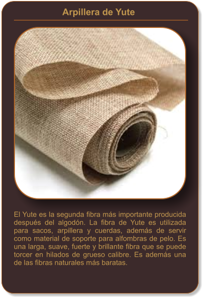 Arpillera de Yute    El Yute es la segunda fibra más importante producida después del algodón. La fibra de Yute es utilizada para sacos, arpillera y cuerdas, además de servir como material de soporte para alfombras de pelo. Es una larga, suave, fuerte y brillante fibra que se puede torcer en hilados de grueso calibre. Es además una de las fibras naturales más baratas.