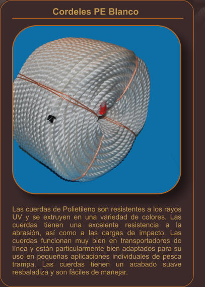Las cuerdas de Polietileno son resistentes a los rayos UV y se extruyen en una variedad de colores. Las cuerdas tienen una excelente resistencia a la abrasión, así como a las cargas de impacto. Las cuerdas funcionan muy bien en transportadores de línea y están particularmente bien adaptados para su uso en pequeñas aplicaciones individuales de pesca trampa. Las cuerdas tienen un acabado suave resbaladiza y son fáciles de manejar. Cordeles PE Blanco