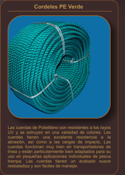 Cordeles PE Verde    Las cuerdas de Polietileno son resistentes a los rayos UV y se extruyen en una variedad de colores. Las cuerdas tienen una excelente resistencia a la abrasión, así como a las cargas de impacto. Las cuerdas funcionan muy bien en transportadores de línea y están particularmente bien adaptados para su uso en pequeñas aplicaciones individuales de pesca trampa. Las cuerdas tienen un acabado suave resbaladiza y son fáciles de manejar.