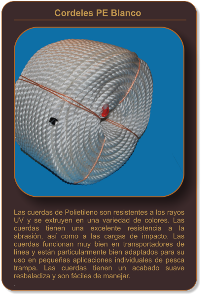 Las cuerdas de Polietileno son resistentes a los rayos UV y se extruyen en una variedad de colores. Las cuerdas tienen una excelente resistencia a la abrasión, así como a las cargas de impacto. Las cuerdas funcionan muy bien en transportadores de línea y están particularmente bien adaptados para su uso en pequeñas aplicaciones individuales de pesca trampa. Las cuerdas tienen un acabado suave resbaladiza y son fáciles de manejar. . Cordeles PE Blanco