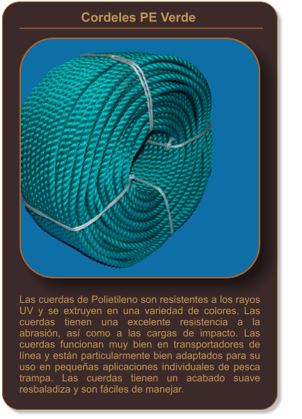 Cordeles PE Verde    Las cuerdas de Polietileno son resistentes a los rayos UV y se extruyen en una variedad de colores. Las cuerdas tienen una excelente resistencia a la abrasión, así como a las cargas de impacto. Las cuerdas funcionan muy bien en transportadores de línea y están particularmente bien adaptados para su uso en pequeñas aplicaciones individuales de pesca trampa. Las cuerdas tienen un acabado suave resbaladiza y son fáciles de manejar.