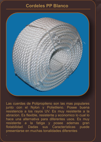Las cuerdas de Polipropileno son las mas populares junto con el Nylon y Polietileno. Posee buena resistencia a los rayos UV. Es muy resistente a la abracion. Es flexible, resistente y economico lo cual lo hace una alternativa para diferentes usos. Es muy resistente a la fatiga y posee ademas gran flotabilidad. Dadas sus Características puede presentarse en muchas tonalidades diferentes . Cordeles PP Blanco