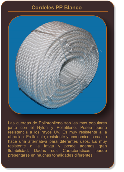 Las cuerdas de Polipropileno son las mas populares junto con el Nylon y Polietileno. Posee buena resistencia a los rayos UV. Es muy resistente a la abracion. Es flexible, resistente y economico lo cual lo hace una alternativa para diferentes usos. Es muy resistente a la fatiga y posee ademas gran flotabilidad. Dadas sus Características puede presentarse en muchas tonalidades diferentes . Cordeles PP Blanco