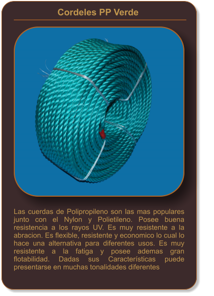 Cordeles PP Verde    Las cuerdas de Polipropileno son las mas populares junto con el Nylon y Polietileno. Posee buena resistencia a los rayos UV. Es muy resistente a la abracion. Es flexible, resistente y economico lo cual lo hace una alternativa para diferentes usos. Es muy resistente a la fatiga y posee ademas gran flotabilidad. Dadas sus Características puede presentarse en muchas tonalidades diferentes