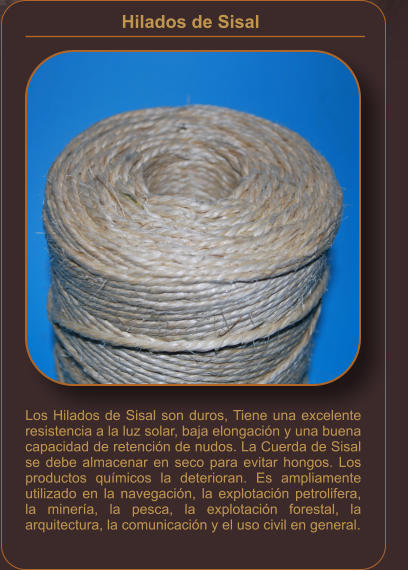 Hilados de Sisal    Los Hilados de Sisal son duros, Tiene una excelente resistencia a la luz solar, baja elongación y una buena capacidad de retención de nudos. La Cuerda de Sisal se debe almacenar en seco para evitar hongos. Los productos químicos la deterioran. Es ampliamente utilizado en la navegación, la explotación petrolifera, la minería, la pesca, la explotación forestal, la arquitectura, la comunicación y el uso civil en general.