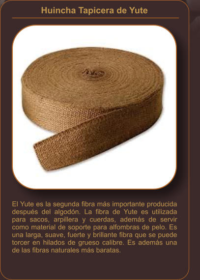 Huincha Tapicera de Yute    El Yute es la segunda fibra más importante producida después del algodón. La fibra de Yute es utilizada para sacos, arpillera y cuerdas, además de servir como material de soporte para alfombras de pelo. Es una larga, suave, fuerte y brillante fibra que se puede torcer en hilados de grueso calibre. Es además una de las fibras naturales más baratas.