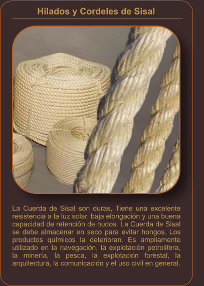 Hilados y Cordeles de Sisal    La Cuerda de Sisal son duras, Tiene una excelente resistencia a la luz solar, baja elongación y una buena capacidad de retención de nudos. La Cuerda de Sisal se debe almacenar en seco para evitar hongos. Los productos químicos la deterioran. Es ampliamente utilizado en la navegación, la explotación petrolifera, la minería, la pesca, la explotación forestal, la arquitectura, la comunicación y el uso civil en general.