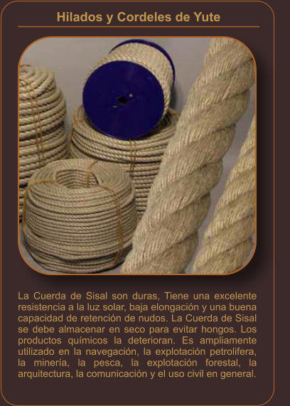 La Cuerda de Sisal son duras, Tiene una excelente resistencia a la luz solar, baja elongación y una buena capacidad de retención de nudos. La Cuerda de Sisal se debe almacenar en seco para evitar hongos. Los productos químicos la deterioran. Es ampliamente utilizado en la navegación, la explotación petrolifera, la minería, la pesca, la explotación forestal, la arquitectura, la comunicación y el uso civil en general. Hilados y Cordeles de Yute