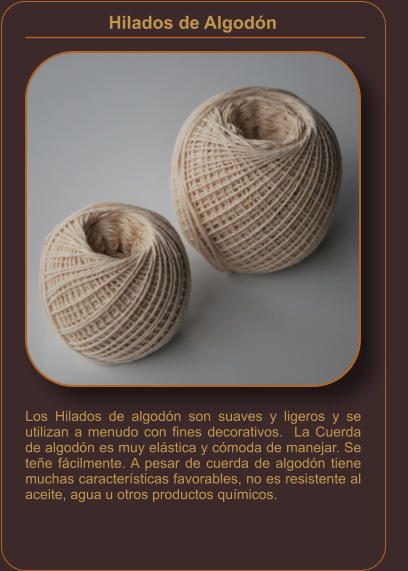 Hilados de Algodón    Los Hilados de algodón son suaves y ligeros y se utilizan a menudo con fines decorativos.  La Cuerda de algodón es muy elástica y cómoda de manejar. Se teñe fácilmente. A pesar de cuerda de algodón tiene muchas características favorables, no es resistente al aceite, agua u otros productos químicos.