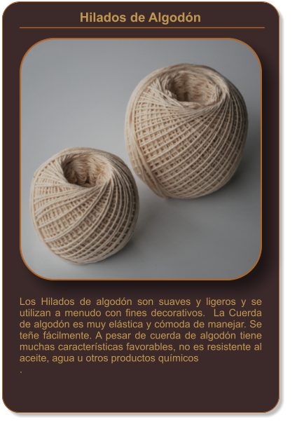 Hilados de Algodón    Los Hilados de algodón son suaves y ligeros y se utilizan a menudo con fines decorativos.  La Cuerda de algodón es muy elástica y cómoda de manejar. Se teñe fácilmente. A pesar de cuerda de algodón tiene muchas características favorables, no es resistente al aceite, agua u otros productos químicos .
