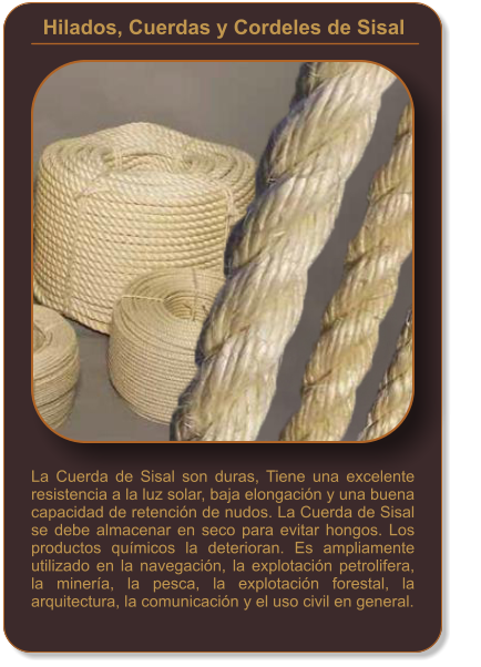 Hilados, Cuerdas y Cordeles de Sisal    La Cuerda de Sisal son duras, Tiene una excelente resistencia a la luz solar, baja elongación y una buena capacidad de retención de nudos. La Cuerda de Sisal se debe almacenar en seco para evitar hongos. Los productos químicos la deterioran. Es ampliamente utilizado en la navegación, la explotación petrolifera, la minería, la pesca, la explotación forestal, la arquitectura, la comunicación y el uso civil en general.