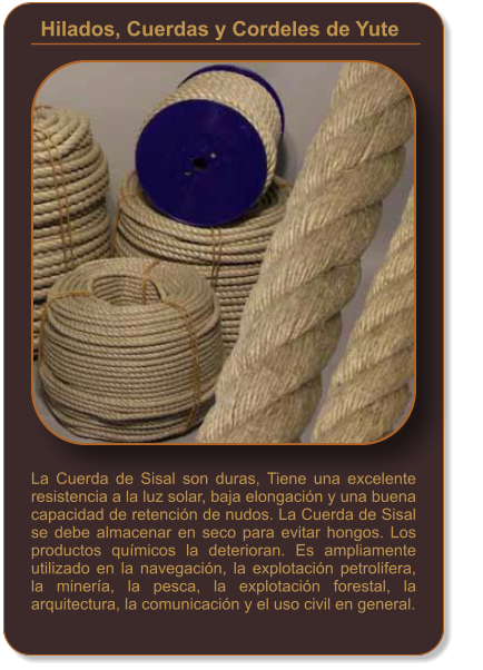 La Cuerda de Sisal son duras, Tiene una excelente resistencia a la luz solar, baja elongación y una buena capacidad de retención de nudos. La Cuerda de Sisal se debe almacenar en seco para evitar hongos. Los productos químicos la deterioran. Es ampliamente utilizado en la navegación, la explotación petrolifera, la minería, la pesca, la explotación forestal, la arquitectura, la comunicación y el uso civil en general. Hilados, Cuerdas y Cordeles de Yute