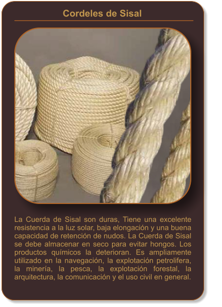 La Cuerda de Sisal son duras, Tiene una excelente resistencia a la luz solar, baja elongación y una buena capacidad de retención de nudos. La Cuerda de Sisal se debe almacenar en seco para evitar hongos. Los productos químicos la deterioran. Es ampliamente utilizado en la navegación, la explotación petrolifera, la minería, la pesca, la explotación forestal, la arquitectura, la comunicación y el uso civil en general. Cordeles de Sisal