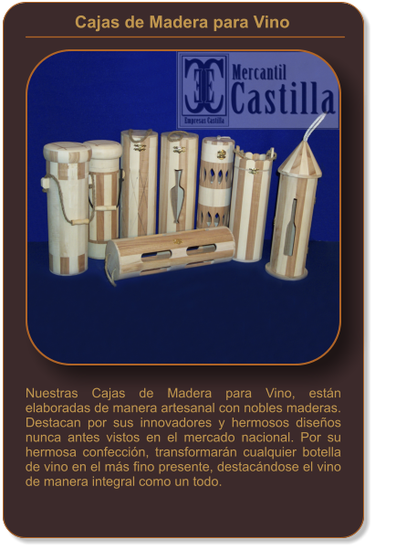 Cajas de Madera para Vino    Nuestras Cajas de Madera para Vino, están elaboradas de manera artesanal con nobles maderas. Destacan por sus innovadores y hermosos diseños nunca antes vistos en el mercado nacional. Por su hermosa confección, transformarán cualquier botella de vino en el más fino presente, destacándose el vino de manera integral como un todo.